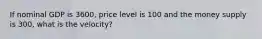 If nominal GDP is 3600, price level is 100 and the money supply is 300, what is the velocity?