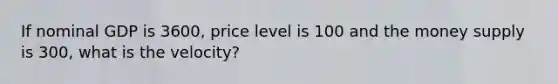 If nominal GDP is 3600, price level is 100 and the money supply is 300, what is the velocity?