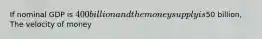 If nominal GDP is 400 billion and the money supply is50 billion, The velocity of money