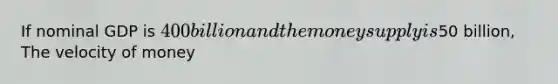 If nominal GDP is 400 billion and the money supply is50 billion, The velocity of money