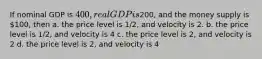 If nominal GDP is 400, real GDP is200, and the money supply is 100, then a. the price level is 1/2, and velocity is 2. b. the price level is 1/2, and velocity is 4 c. the price level is 2, and velocity is 2 d. the price level is 2, and velocity is 4