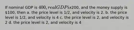 If nominal GDP is 400, real GDP is200, and the money supply is 100, then a. the price level is 1/2, and velocity is 2. b. the price level is 1/2, and velocity is 4 c. the price level is 2, and velocity is 2 d. the price level is 2, and velocity is 4