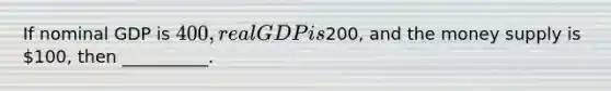 If nominal GDP is 400, real GDP is200, and the money supply is 100, then __________.