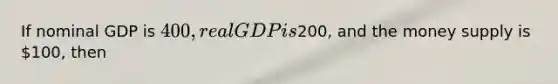 If nominal GDP is 400, real GDP is200, and the money supply is 100, then