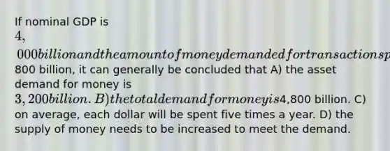 If nominal GDP is 4,000 billion and the amount of money demanded for transactions purposes is800 billion, it can generally be concluded that A) the asset demand for money is 3,200 billion. B) the total demand for money is4,800 billion. C) on average, each dollar will be spent five times a year. D) the supply of money needs to be increased to meet the demand.