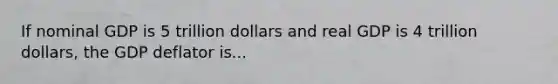 If nominal GDP is 5 trillion dollars and real GDP is 4 trillion dollars, the GDP deflator is...