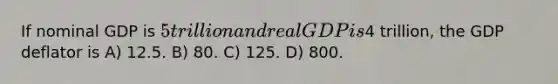 If nominal GDP is 5 trillion and real GDP is4 trillion, the GDP deflator is A) 12.5. B) 80. C) 125. D) 800.