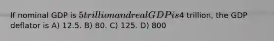 If nominal GDP is 5 trillion and real GDP is4 trillion, the GDP deflator is A) 12.5. B) 80. C) 125. D) 800