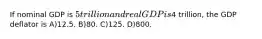 If nominal GDP is 5 trillion and real GDP is4 trillion, the GDP deflator is A)12.5. B)80. C)125. D)800.