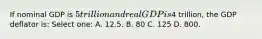 If nominal GDP is 5 trillion and real GDP is4 trillion, the GDP deflator is: Select one: A. 12.5. B. 80 C. 125 D. 800.