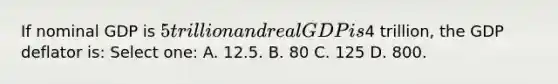 If nominal GDP is 5 trillion and real GDP is4 trillion, the GDP deflator is: Select one: A. 12.5. B. 80 C. 125 D. 800.