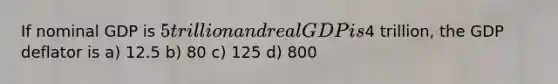 If nominal GDP is 5 trillion and real GDP is4 trillion, the GDP deflator is a) 12.5 b) 80 c) 125 d) 800