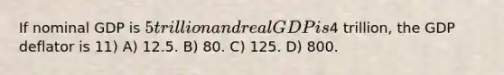 If nominal GDP is 5 trillion and real GDP is4 trillion, the GDP deflator is 11) A) 12.5. B) 80. C) 125. D) 800.