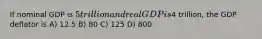 If nominal GDP is 5 trillion and real GDP is4 trillion, the GDP deflator is A) 12.5 B) 80 C) 125 D) 800