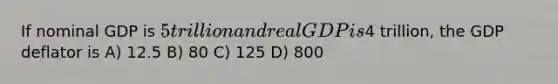 If nominal GDP is 5 trillion and real GDP is4 trillion, the GDP deflator is A) 12.5 B) 80 C) 125 D) 800