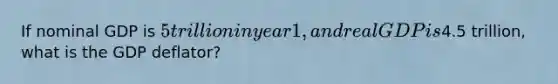 If nominal GDP is 5 trillion in year 1, and real GDP is4.5 trillion, what is the GDP deflator?