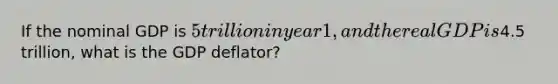 If the nominal GDP is 5 trillion in year 1, and the real GDP is4.5 trillion, what is the GDP deflator?