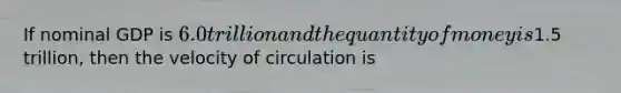 If nominal GDP is​ 6.0 trillion and the quantity of money is​1.5 trillion, then the velocity of circulation is