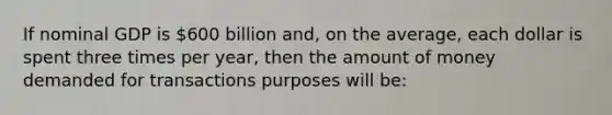 If nominal GDP is 600 billion and, on the average, each dollar is spent three times per year, then the amount of money demanded for transactions purposes will be: