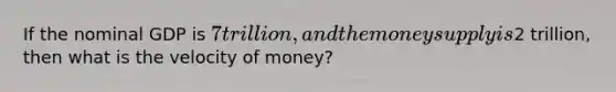 If the nominal GDP is 7 trillion, and the money supply is2 trillion, then what is the velocity of money?