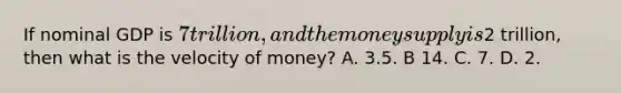 If nominal GDP is 7 trillion, and the money supply is2 trillion, then what is the velocity of money? A. 3.5. B 14. C. 7. D. 2.