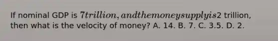 If nominal GDP is 7 trillion, and the money supply is2 trillion, then what is the velocity of money? A. 14. B. 7. C. 3.5. D. 2.