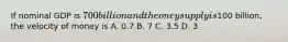 If nominal GDP is 700 billion and the oney supply is100 billion, the velocity of money is A. 0.7 B. 7 C. 3.5 D. 3