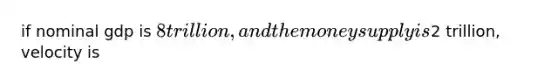 if nominal gdp is 8 trillion, and the money supply is2 trillion, velocity is