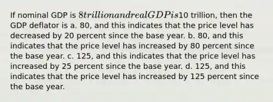 If nominal GDP is 8 trillion and real GDP is10 trillion, then the GDP deflator is a. 80, and this indicates that the price level has decreased by 20 percent since the base year. b. 80, and this indicates that the price level has increased by 80 percent since the base year. c. 125, and this indicates that the price level has increased by 25 percent since the base year. d. 125, and this indicates that the price level has increased by 125 percent since the base year.