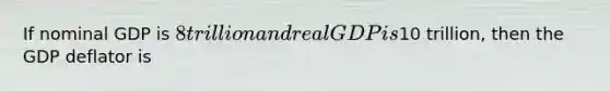 If nominal GDP is 8 trillion and real GDP is10 trillion, then the GDP deflator is
