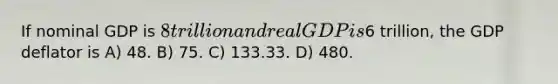 If nominal GDP is 8 trillion and real GDP is6 trillion, the GDP deflator is A) 48. B) 75. C) 133.33. D) 480.