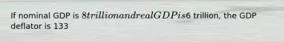 If nominal GDP is 8 trillion and real GDP is6 trillion, the GDP deflator is 133
