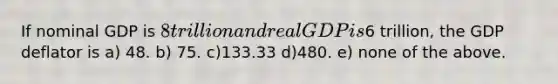 If nominal GDP is 8 trillion and real GDP is6 trillion, the GDP deflator is a) 48. b) 75. c)133.33 d)480. e) none of the above.