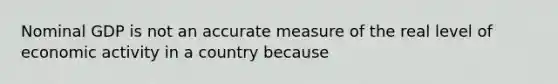 Nominal GDP is not an accurate measure of the real level of economic activity in a country because