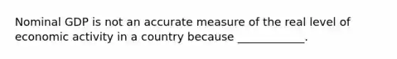 Nominal GDP is not an accurate measure of the real level of economic activity in a country because ____________.