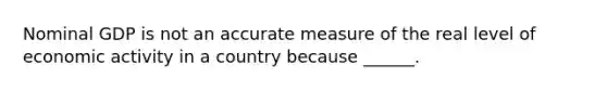 Nominal GDP is not an accurate measure of the real level of economic activity in a country because ______.