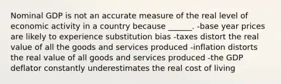 Nominal GDP is not an accurate measure of the real level of economic activity in a country because ______. -base year prices are likely to experience substitution bias -taxes distort the real value of all the goods and services produced -inflation distorts the real value of all goods and services produced -the GDP deflator constantly underestimates the real cost of living