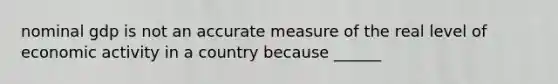 nominal gdp is not an accurate measure of the real level of economic activity in a country because ______