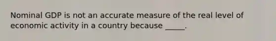 Nominal GDP is not an accurate measure of the real level of economic activity in a country because _____.