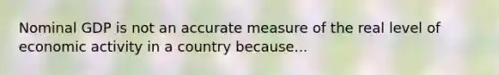 Nominal GDP is not an accurate measure of the real level of economic activity in a country because...