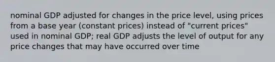 nominal GDP adjusted for changes in the price level, using prices from a base year (constant prices) instead of "current prices" used in nominal GDP; real GDP adjusts the level of output for any price changes that may have occurred over time