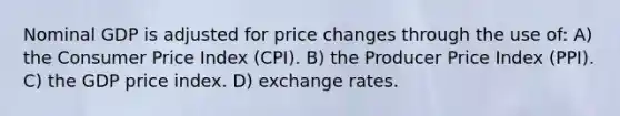 Nominal GDP is adjusted for price changes through the use of: A) the Consumer Price Index (CPI). B) the Producer Price Index (PPI). C) the GDP price index. D) exchange rates.