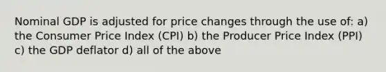 Nominal GDP is adjusted for price changes through the use of: a) the Consumer Price Index (CPI) b) the Producer Price Index (PPI) c) the GDP deflator d) all of the above