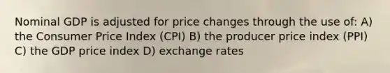 Nominal GDP is adjusted for price changes through the use of: A) the Consumer Price Index (CPI) B) the producer price index (PPI) C) the GDP price index D) exchange rates