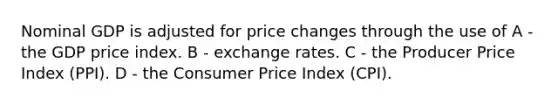 Nominal GDP is adjusted for price changes through the use of A - the GDP price index. B - exchange rates. C - the Producer Price Index (PPI). D - the Consumer Price Index (CPI).