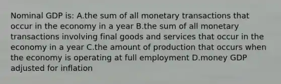 Nominal GDP is: A.the sum of all monetary transactions that occur in the economy in a year B.the sum of all monetary transactions involving final goods and services that occur in the economy in a year C.the amount of production that occurs when the economy is operating at full employment D.money GDP adjusted for inflation