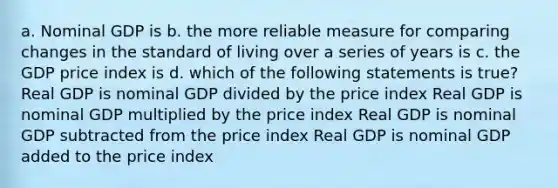 a. Nominal GDP is b. the more reliable measure for comparing changes in the standard of living over a series of years is c. the GDP price index is d. which of the following statements is true? Real GDP is nominal GDP divided by the price index Real GDP is nominal GDP multiplied by the price index Real GDP is nominal GDP subtracted from the price index Real GDP is nominal GDP added to the price index