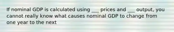 If nominal GDP is calculated using ___ prices and ___ output, you cannot really know what causes nominal GDP to change from one year to the next