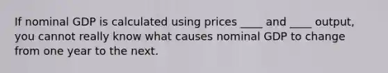 If nominal GDP is calculated using prices ____ and ____ output, you cannot really know what causes nominal GDP to change from one year to the next.