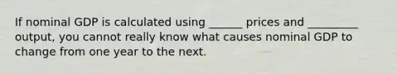 If nominal GDP is calculated using ______ prices and _________ output, you cannot really know what causes nominal GDP to change from one year to the next.